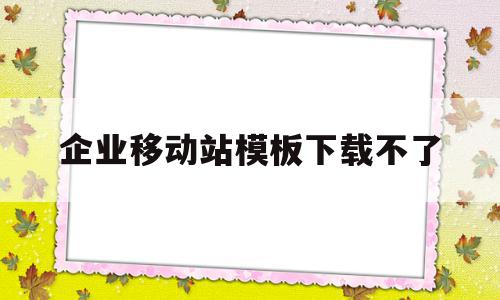 企业移动站模板下载不了(企业移动站模板下载不了怎么回事)