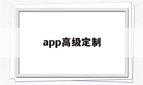 app高级定制(高级定制版是什么意思)