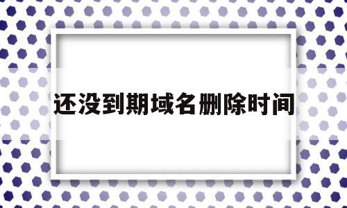 还没到期域名删除时间(域名进入删除期多久删除)