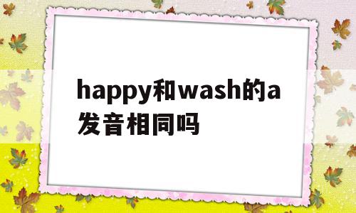 关于happy和wash的a发音相同吗的信息