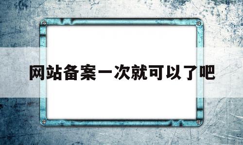 网站备案一次就可以了吧(网站备案成功是不是就可以用了)