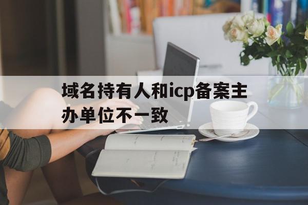 域名持有人和icp备案主办单位不一致(域名持有人和icp备案主办单位不一致怎么处理)