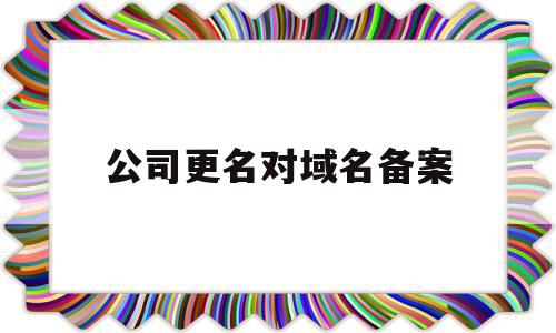 公司更名对域名备案(公司名称变更网站要重新备案)