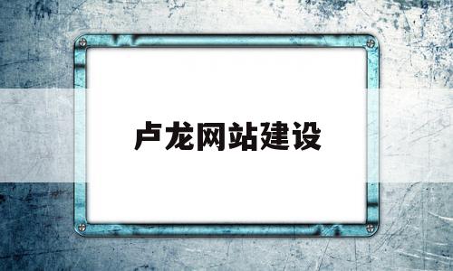 卢龙网站建设(卢龙县信息公开)