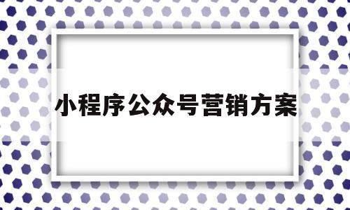 小程序公众号营销方案(小程序公众号营销方案怎么做)