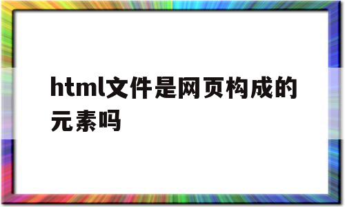 html文件是网页构成的元素吗(用html编写的文档属于什么网页)