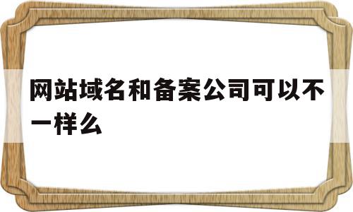 网站域名和备案公司可以不一样么(网站域名和备案公司可以不一样么嘛)