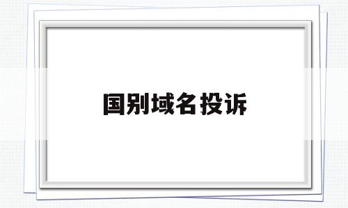 国别域名投诉(国家域名投诉举报处理平台)