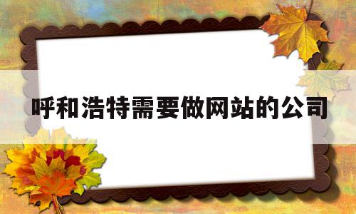 呼和浩特需要做网站的公司(呼和浩特需要做网站的公司有哪些)