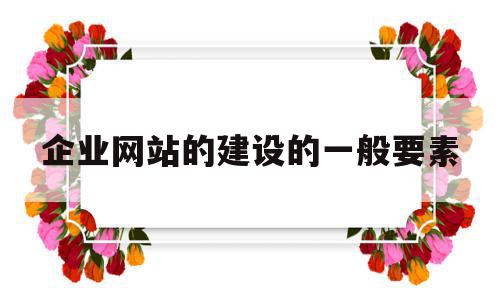 企业网站的建设的一般要素(企业网站的建设的一般要素包括)