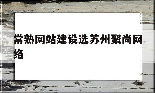 常熟网站建设选苏州聚尚网络(常熟市商城中路18号聚道中心)