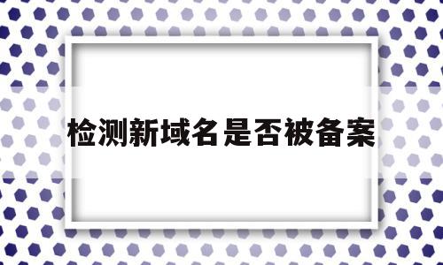 检测新域名是否被备案(检测新域名是否被备案了)