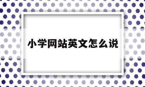 小学网站英文怎么说(小学网站英文怎么说怎么写)