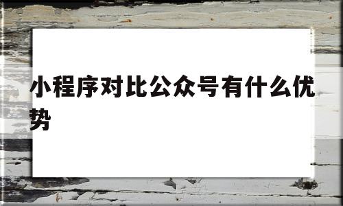 小程序对比公众号有什么优势(小程序对比公众号有什么优势和劣势)