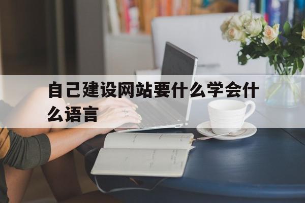 自己建设网站要什么学会什么语言(自己建网站需要什么软件)