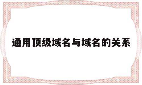 通用顶级域名与域名的关系(通用顶级域名与域名的关系图)