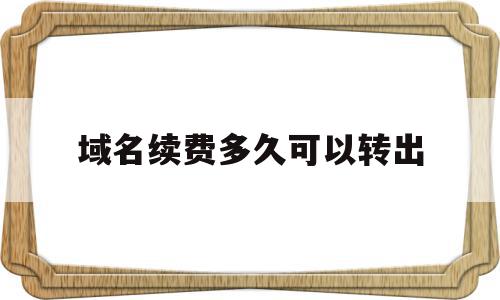 域名续费多久可以转出(域名续费后可以马上转出吗)