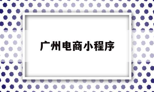 广州电商小程序(广州电商小程序公司)