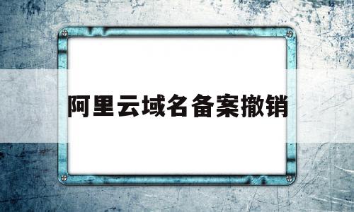 阿里云域名备案撤销(阿里云域名备案需要多长时间)