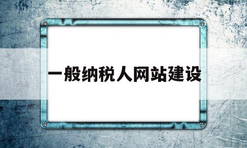 一般纳税人网站建设(一般纳税人网上申报税务流程)