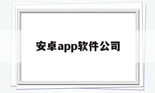 安卓app软件公司(安卓应用软件开发公司有哪些)