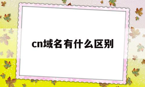 cn域名有什么区别(域名cn和com哪个好)