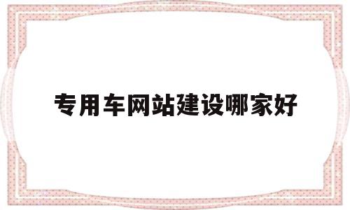 专用车网站建设哪家好(青岛网站建设公司哪家好)