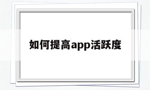 如何提高app活跃度(如何提高APP用户的流程)