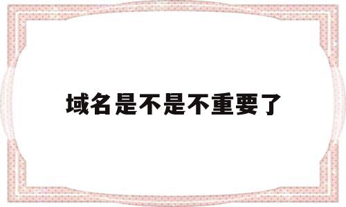 域名是不是不重要了(域名是不是不重要了呀)