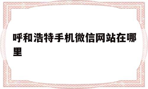 呼和浩特手机微信网站在哪里(呼和浩特坐公交车怎么刷手机微信)