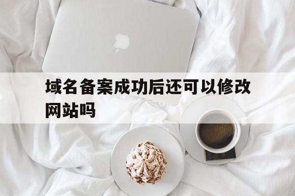 域名备案成功后还可以修改网站吗(域名备案成功后多久能访问)