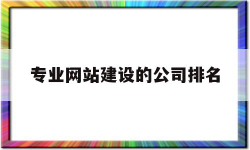 专业网站建设的公司排名(网站建设比较好的公司都有哪些?)