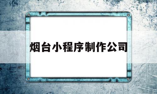 烟台小程序制作公司(烟台小程序制作公司招聘)