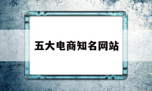 包含五大电商知名网站的词条,包含五大电商知名网站的词条,五大电商知名网站,信息,文章,微信,第1张