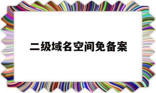 二级域名空间免备案(二级域名需不需要备案)