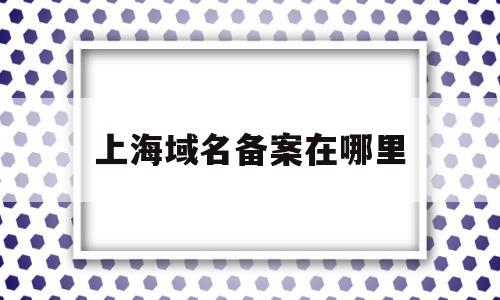 上海域名备案在哪里(上海域名备案需要多少时间)