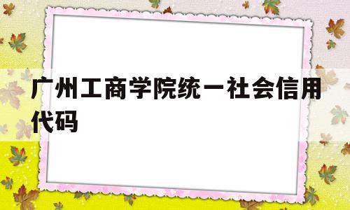 广州工商学院统一社会信用代码的简单介绍