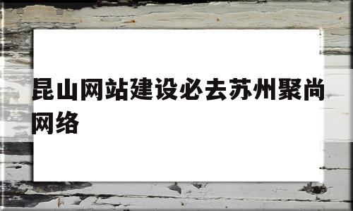 昆山网站建设必去苏州聚尚网络(昆山聚谷网络技术有限公司是做什么的)