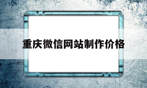 重庆微信网站制作价格(重庆网站制作公司哪家好)