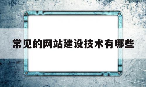 常见的网站建设技术有哪些(网站建设技术主要包含了哪些内容)