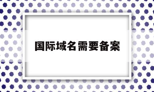 国际域名需要备案(国际域名需要备案码吗)