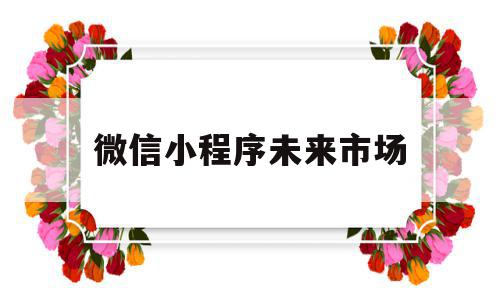 微信小程序未来市场(微信小程序未来市场分析)