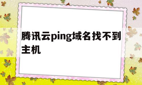 腾讯云ping域名找不到主机(腾讯云服务器域名绑定后无法访问)