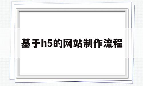 基于h5的网站制作流程(基于h5的网站制作流程是什么)