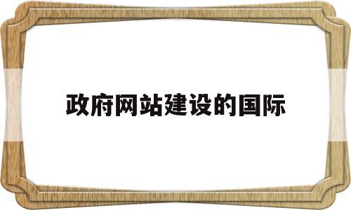 政府网站建设的国际(建设政府部门网站的基本意义有哪些)