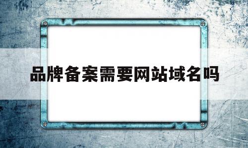 品牌备案需要网站域名吗(品牌备案需要网站域名吗安全吗)