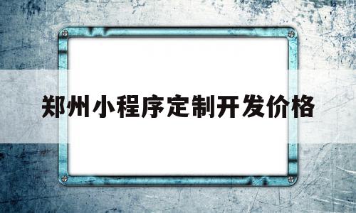 郑州小程序定制开发价格(郑州小程序制作流程及费用)