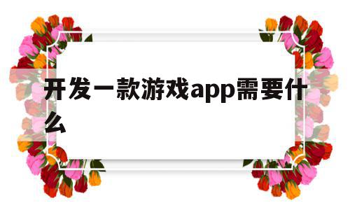 开发一款游戏app需要什么(开发一款游戏app需要什么资质)