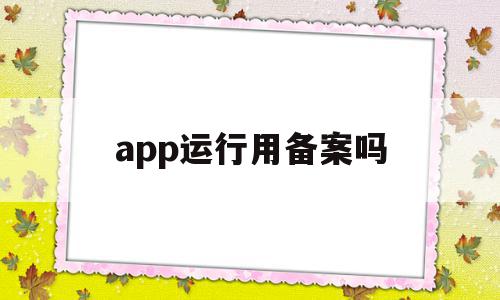 app运行用备案吗(app必须备案吗,不备案可以使用吗)