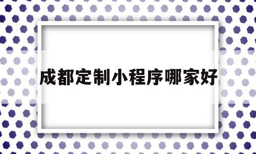 成都定制小程序哪家好(成都定制小程序哪家好一点)